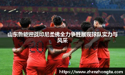 山东鲁能迎战印尼柔佛全力争胜展现球队实力与风采